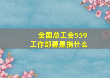 全国总工会559工作部署是指什么