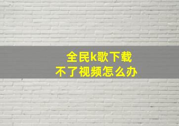 全民k歌下载不了视频怎么办