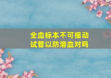 全血标本不可摇动试管以防溶血对吗