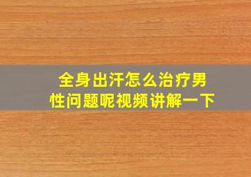 全身出汗怎么治疗男性问题呢视频讲解一下