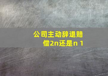 公司主动辞退赔偿2n还是n+1