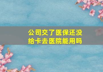 公司交了医保还没给卡去医院能用吗