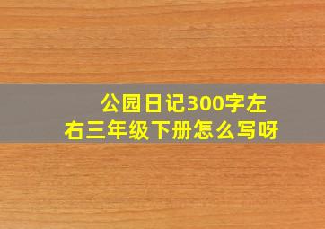 公园日记300字左右三年级下册怎么写呀