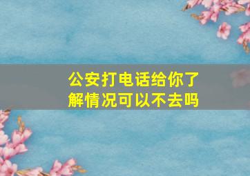 公安打电话给你了解情况可以不去吗