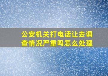 公安机关打电话让去调查情况严重吗怎么处理