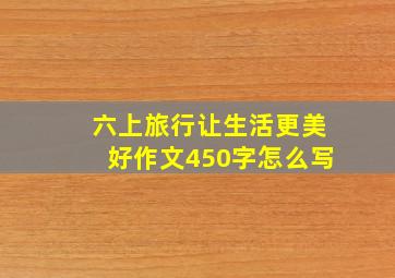 六上旅行让生活更美好作文450字怎么写