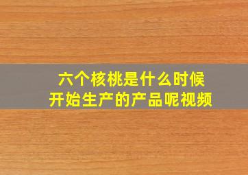 六个核桃是什么时候开始生产的产品呢视频