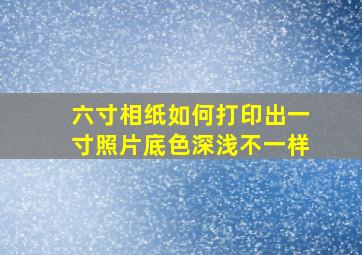 六寸相纸如何打印出一寸照片底色深浅不一样