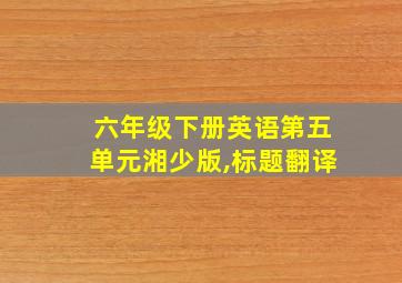 六年级下册英语第五单元湘少版,标题翻译