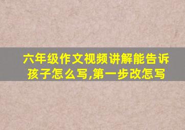 六年级作文视频讲解能告诉孩子怎么写,第一步改怎写