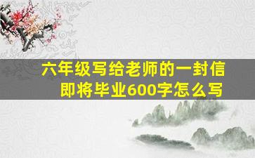 六年级写给老师的一封信即将毕业600字怎么写