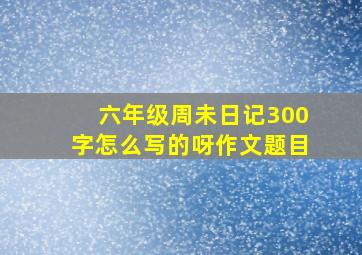 六年级周未日记300字怎么写的呀作文题目