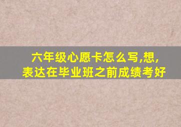 六年级心愿卡怎么写,想,表达在毕业班之前成绩考好