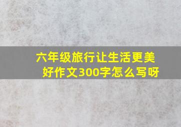 六年级旅行让生活更美好作文300字怎么写呀