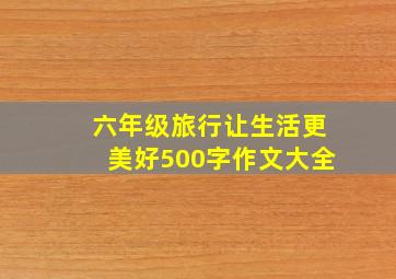 六年级旅行让生活更美好500字作文大全