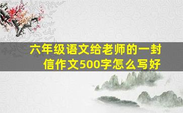 六年级语文给老师的一封信作文500字怎么写好