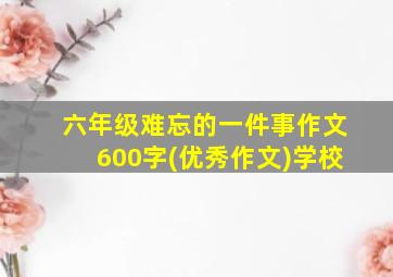 六年级难忘的一件事作文600字(优秀作文)学校