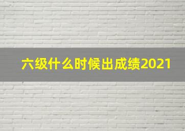 六级什么时候出成绩2021