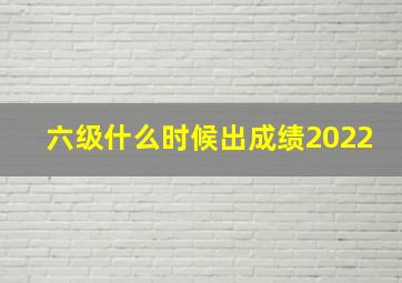 六级什么时候出成绩2022