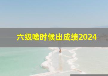 六级啥时候出成绩2024