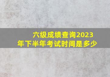 六级成绩查询2023年下半年考试时间是多少