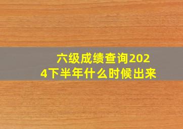 六级成绩查询2024下半年什么时候出来