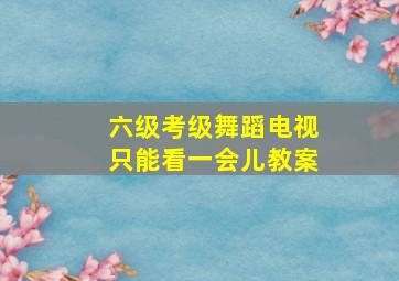 六级考级舞蹈电视只能看一会儿教案