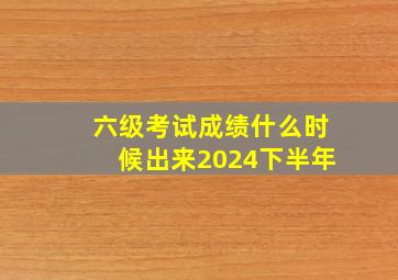 六级考试成绩什么时候出来2024下半年