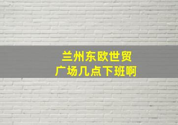 兰州东欧世贸广场几点下班啊