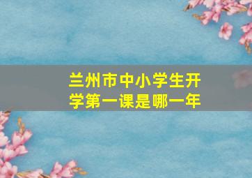 兰州市中小学生开学第一课是哪一年