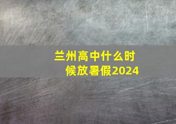 兰州高中什么时候放暑假2024