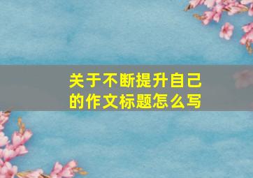 关于不断提升自己的作文标题怎么写