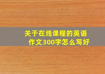 关于在线课程的英语作文300字怎么写好