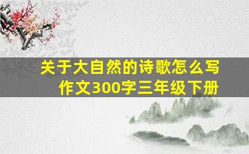 关于大自然的诗歌怎么写作文300字三年级下册