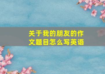 关于我的朋友的作文题目怎么写英语