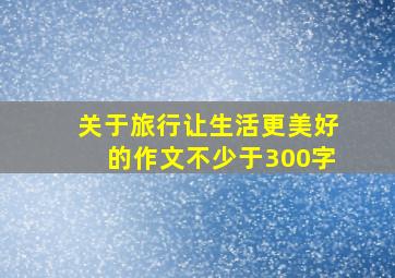 关于旅行让生活更美好的作文不少于300字