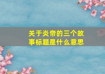 关于炎帝的三个故事标题是什么意思