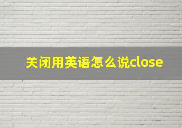 关闭用英语怎么说close