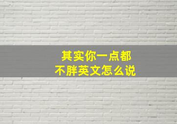 其实你一点都不胖英文怎么说