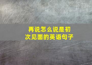 再说怎么说是初次见面的英语句子