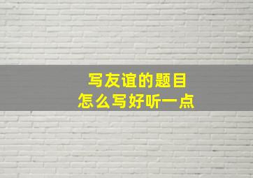 写友谊的题目怎么写好听一点