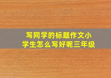 写同学的标题作文小学生怎么写好呢三年级