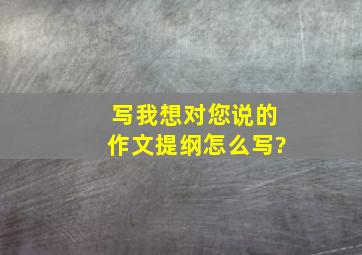 写我想对您说的作文提纲怎么写?