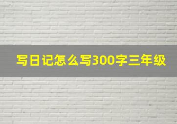 写日记怎么写300字三年级