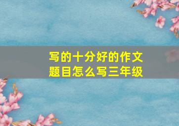 写的十分好的作文题目怎么写三年级