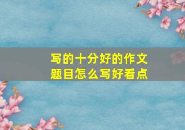 写的十分好的作文题目怎么写好看点