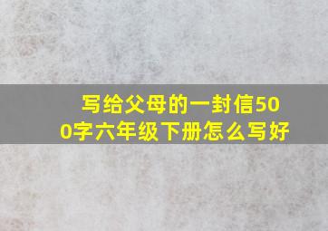 写给父母的一封信500字六年级下册怎么写好