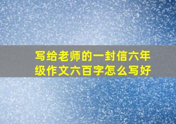 写给老师的一封信六年级作文六百字怎么写好