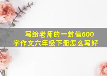 写给老师的一封信600字作文六年级下册怎么写好