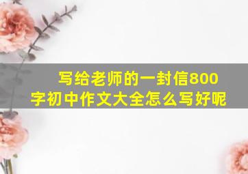 写给老师的一封信800字初中作文大全怎么写好呢